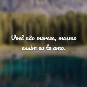 Você não merece, mesmo assim eu te amo.
