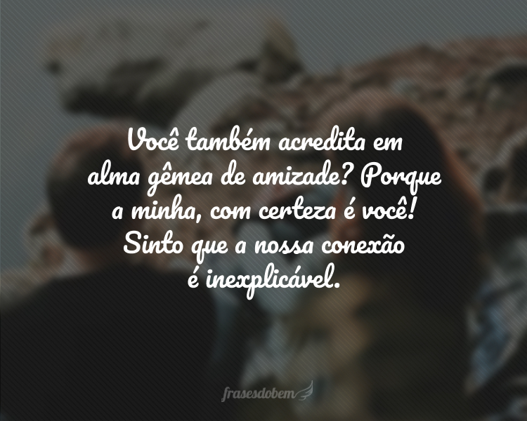 Você também acredita em alma gêmea de amizade? Porque a minha, com certeza é você! Sinto que a nossa conexão é inexplicável.