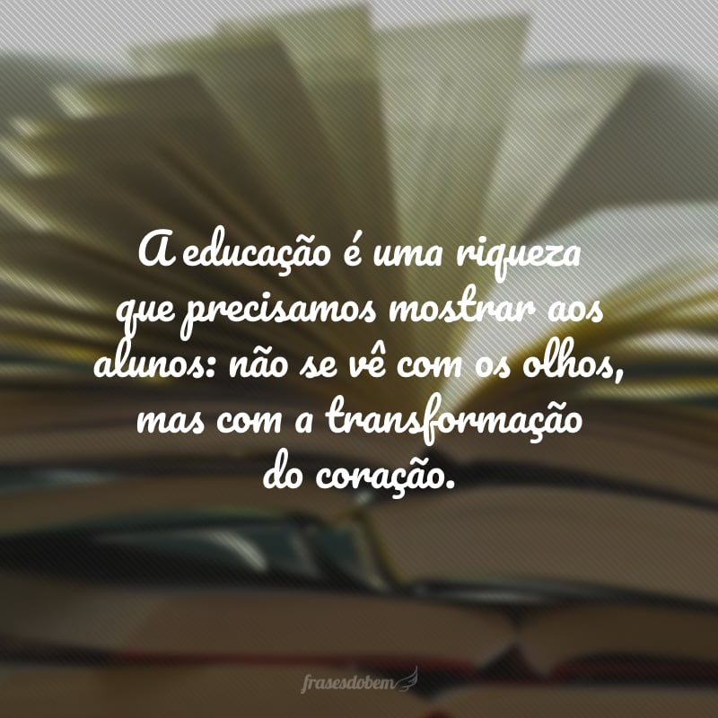 A educação é uma riqueza que precisamos mostrar aos alunos: não se vê com os olhos, mas com a transformação do coração.