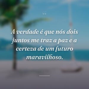 A verdade é que nós dois juntos me traz a paz e a certeza de um futuro maravilhoso.