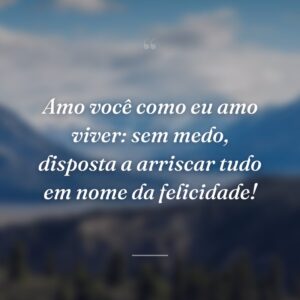 Amo você como eu amo viver: sem medo, disposta a arriscar tudo em nome da felicidade!