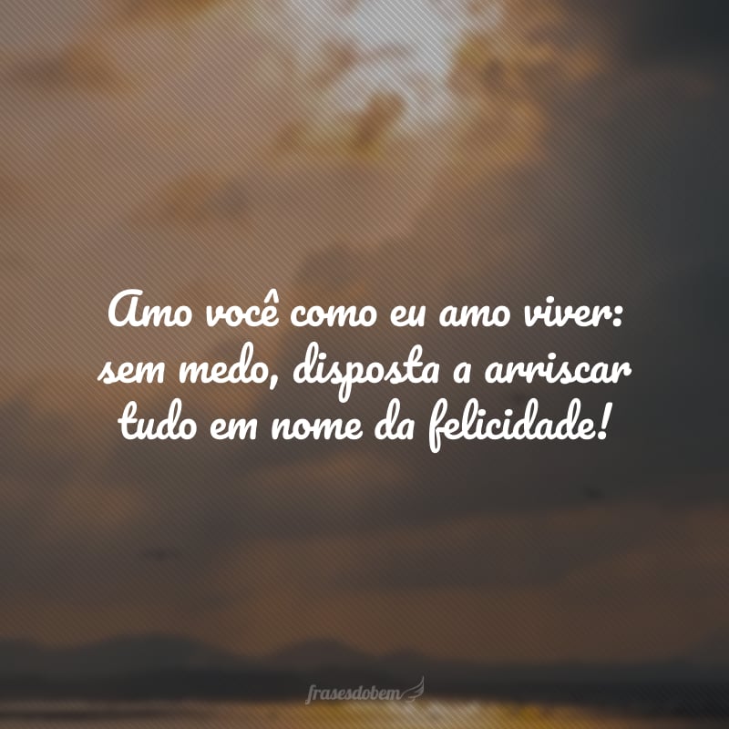 Amo você como eu amo viver: sem medo, disposta a arriscar tudo em nome da felicidade!