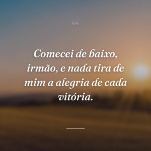 Comecei de baixo, irmão, e nada tira de mim a alegria de cada vitória.