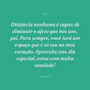 Distância nenhuma é capaz de diminuir o afeto que nos une, pai. Para sempre, você terá um espaço que é só seu no meu coração. Aproveite este dia especial, estou com muita saudade!