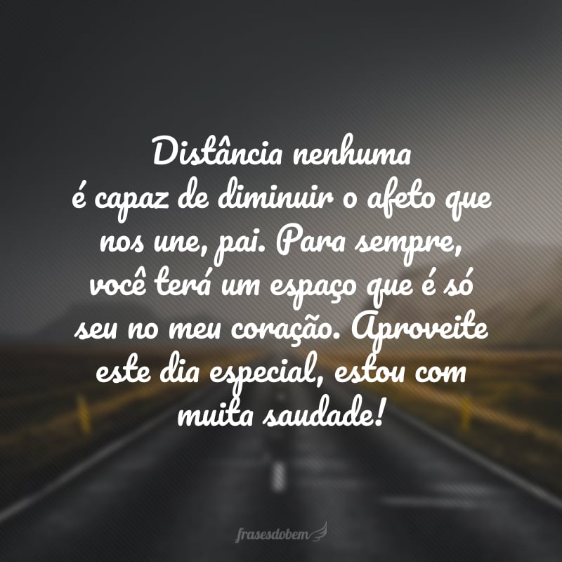 Distância nenhuma é capaz de diminuir o afeto que nos une, pai. Para sempre, você terá um espaço que é só seu no meu coração. Aproveite este dia especial, estou com muita saudade!