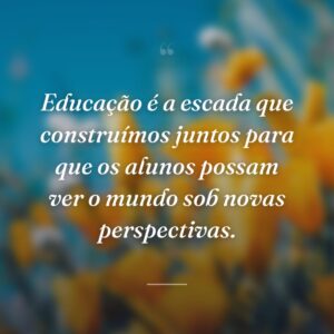 Educação é a escada que construímos juntos para que os alunos possam ver o mundo sob novas perspectivas.