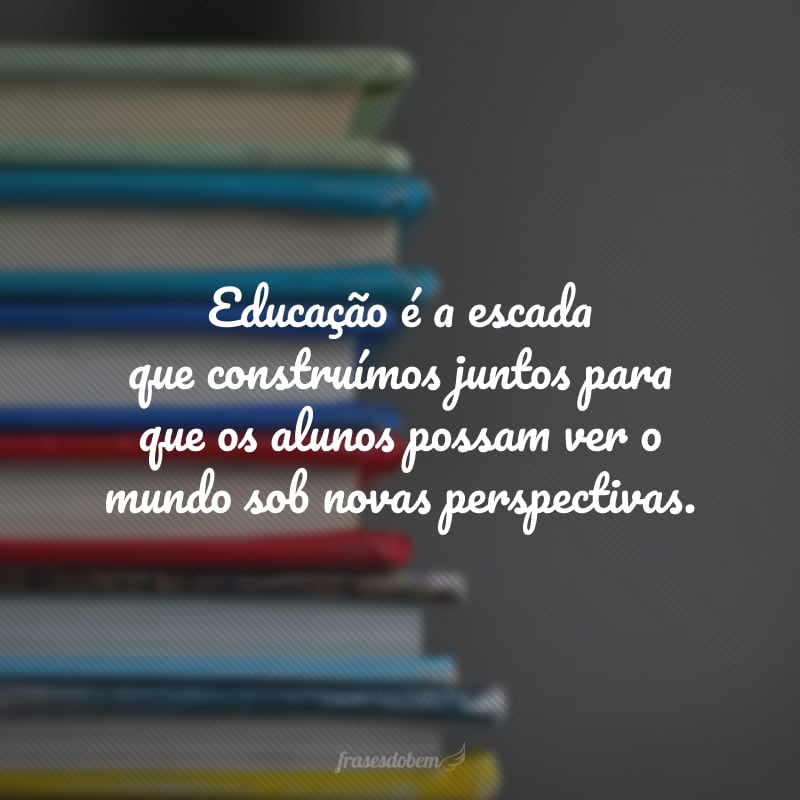 Educação é a escada que construímos juntos para que os alunos possam ver o mundo sob novas perspectivas.