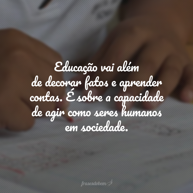 Educação vai além de decorar fatos e aprender contas. É sobre a capacidade de agir como seres humanos em sociedade. 