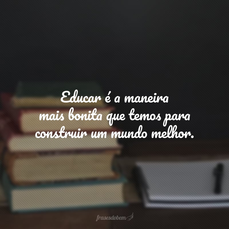 Educar é a maneira mais bonita que temos para construir um mundo melhor.