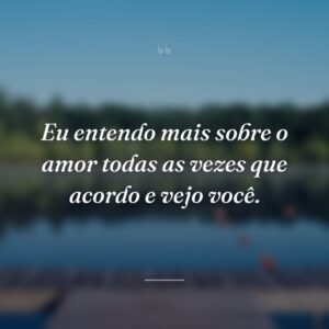 Eu entendo mais sobre o amor todas as vezes que acordo e vejo você.