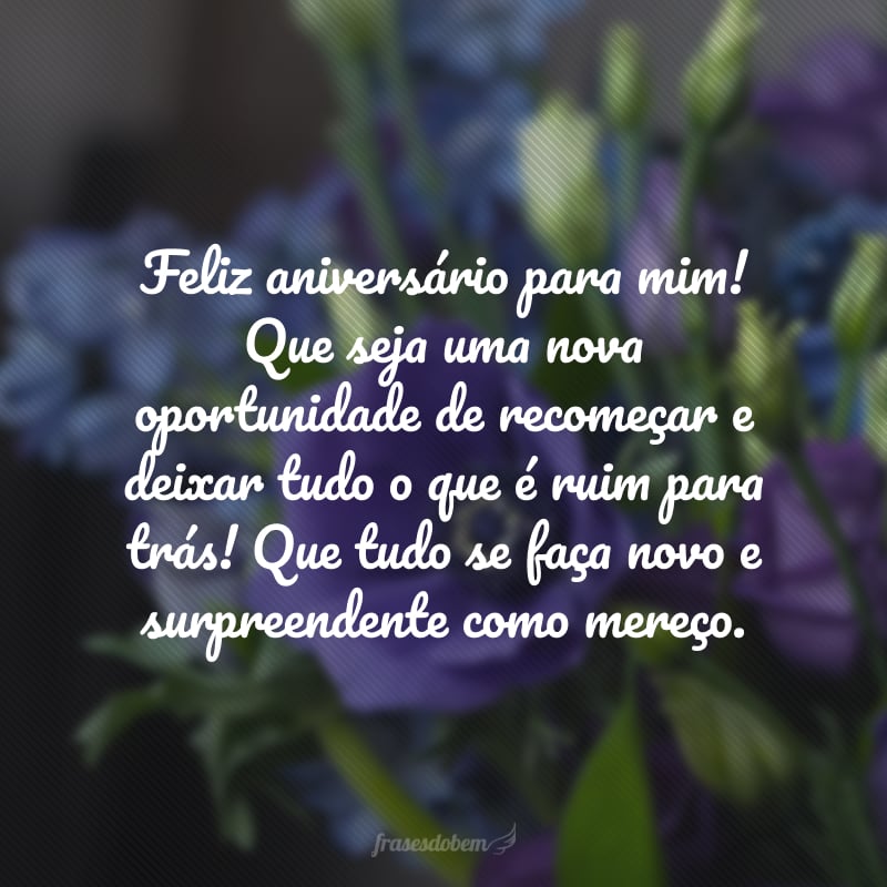 Feliz aniversário para mim! Que seja uma nova oportunidade de recomeçar e deixar tudo o que é ruim para trás! Que tudo se faça novo e surpreendente como mereço.