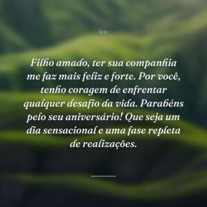 Filho amado, ter sua companhia me faz mais feliz e forte. Por você, tenho coragem de enfrentar qualquer desafio da vida. Parabéns pelo seu aniversário! Que seja um dia sensacional e uma fase repleta de realizações.