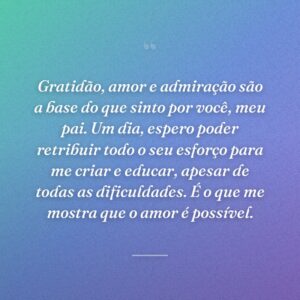 Gratidão, amor e admiração são a base do que sinto por você, meu pai. Um dia, espero poder retribuir todo o seu esforço para me criar e educar, apesar de todas as dificuldades. É o que me mostra que o amor é possível.