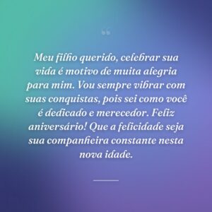 Meu filho querido, celebrar sua vida é motivo de muita alegria para mim. Vou sempre vibrar com suas conquistas, pois sei como você é dedicado e merecedor. Feliz aniversário! Que a felicidade seja sua companheira constante nesta nova idade.
