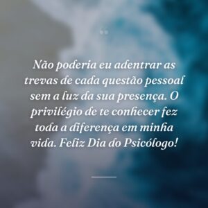 Não poderia eu adentrar as trevas de cada questão pessoal sem a luz da sua presença. O privilégio de te conhecer fez toda a diferença em minha vida. Feliz Dia do Psicólogo!