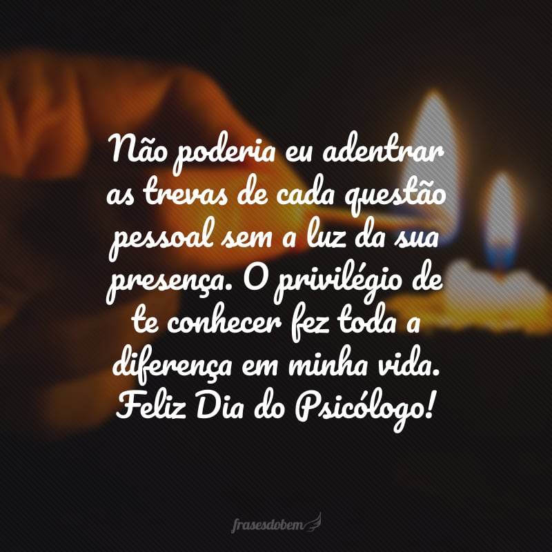 Não poderia eu adentrar as trevas de cada questão pessoal sem a luz da sua presença. O privilégio de te conhecer fez toda a diferença em minha vida. Feliz Dia do Psicólogo!