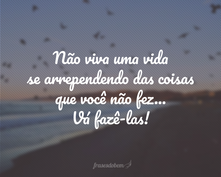 Não viva uma vida se arrependendo das coisas que você não fez... Vá fazê-las!