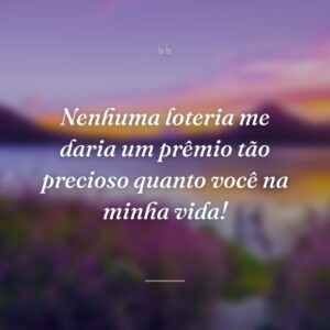 Nenhuma loteria me daria um prêmio tão precioso quanto você na minha vida!