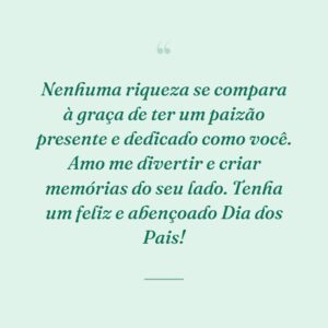 Nenhuma riqueza se compara à graça de ter um paizão presente e dedicado como você. Amo me divertir e criar memórias do seu lado. Tenha um feliz e abençoado Dia dos Pais!
