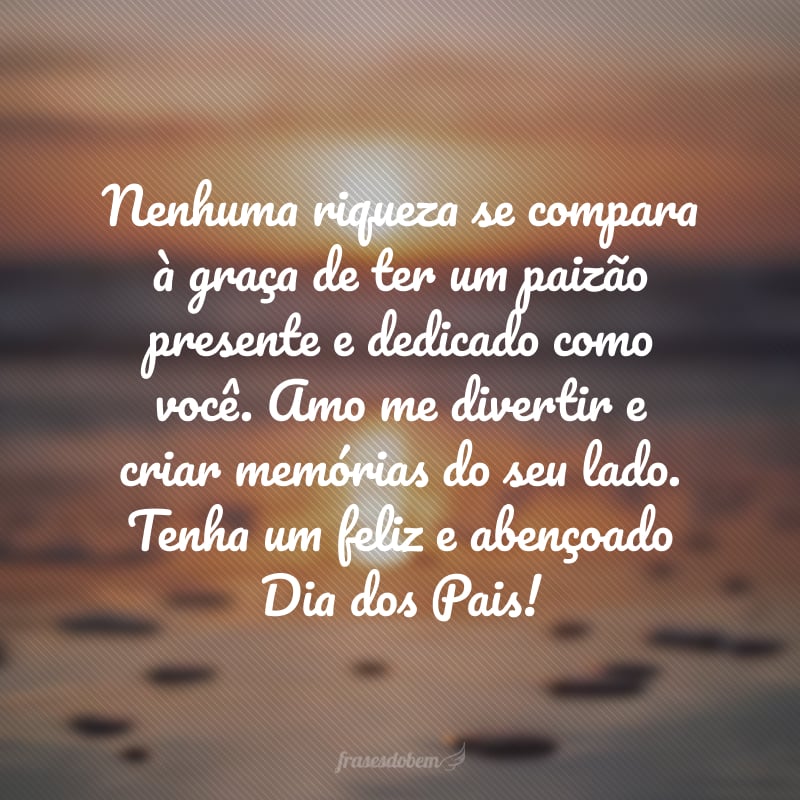 Nenhuma riqueza se compara à graça de ter um paizão presente e dedicado como você. Amo me divertir e criar memórias do seu lado. Tenha um feliz e abençoado Dia dos Pais!