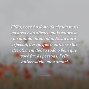 Filho, você é o dono da risada mais gostosa e do abraço mais caloroso do mundo inteirinho. Nesta data especial, desejo que o universo lhe devolva em dobro todo o bem que você faz às pessoas. Feliz aniversário, meu amor!