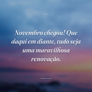 Novembro chegou! Que daqui em diante, tudo seja uma maravilhosa renovação.