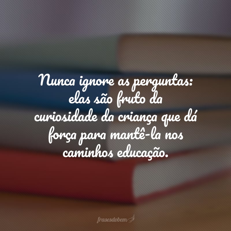 Nunca ignore as perguntas: elas são fruto da curiosidade da criança que dá força para mantê-la nos caminhos educação.