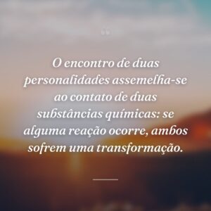 O encontro de duas personalidades assemelha-se ao contato de duas substâncias químicas: se alguma reação ocorre, ambos sofrem uma transformação.