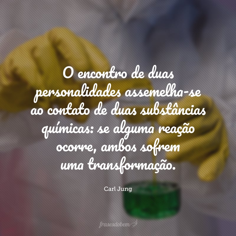 O encontro de duas personalidades assemelha-se ao contato de duas substâncias químicas: se alguma reação ocorre, ambos sofrem uma transformação. 