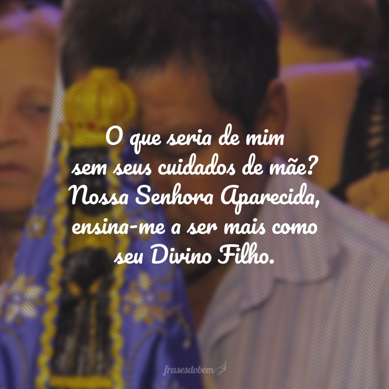 O que seria de mim sem seus cuidados de mãe? Nossa Senhora Aparecida, ensina-me a ser mais como seu Divino Filho.