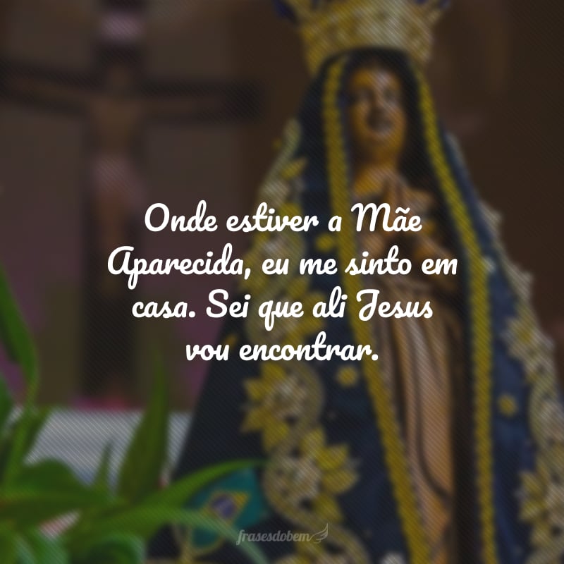 Onde estiver a Mãe Aparecida, eu me sinto em casa. Sei que ali Jesus vou encontrar. 