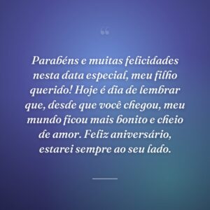 Parabéns e muitas felicidades nesta data especial, meu filho querido! Hoje é dia de lembrar que, desde que você chegou, meu mundo ficou mais bonito e cheio de amor. Feliz aniversário, estarei sempre ao seu lado.