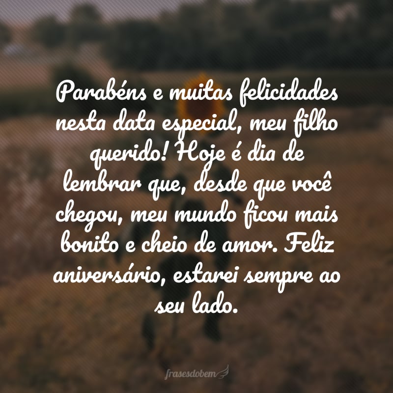 Parabéns e muitas felicidades nesta data especial, meu filho querido! Hoje é dia de lembrar que, desde que você chegou, meu mundo ficou mais bonito e cheio de amor. Feliz aniversário, estarei sempre ao seu lado.