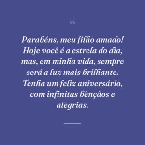 Parabéns, meu filho amado! Hoje você é a estrela do dia, mas, em minha vida, sempre será a luz mais brilhante. Tenha um feliz aniversário, com infinitas bênçãos e alegrias.
