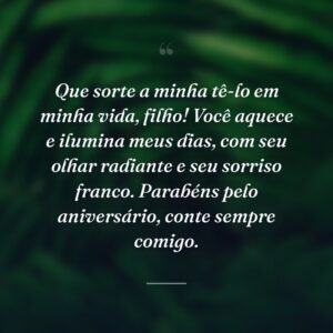 Que sorte a minha tê-lo em minha vida, filho! Você aquece e ilumina meus dias, com seu olhar radiante e seu sorriso franco. Parabéns pelo aniversário, conte sempre comigo.