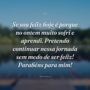 Se sou feliz hoje é porque no ontem muito sofri e aprendi. Pretendo continuar nessa jornada sem medo de ser feliz! Parabéns para mim!
