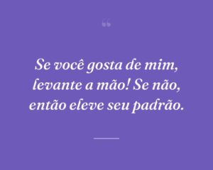 Se você gosta de mim, levante a mão! Se não, então eleve seu padrão.
