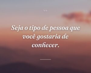 Seja o tipo de pessoa que você gostaria de conhecer.