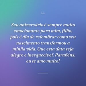 Seu aniversário é sempre muito emocionante para mim, filho, pois é dia de relembrar como seu nascimento transformou a minha vida. Que esta data seja alegre e inesquecível. Parabéns, eu te amo muito!