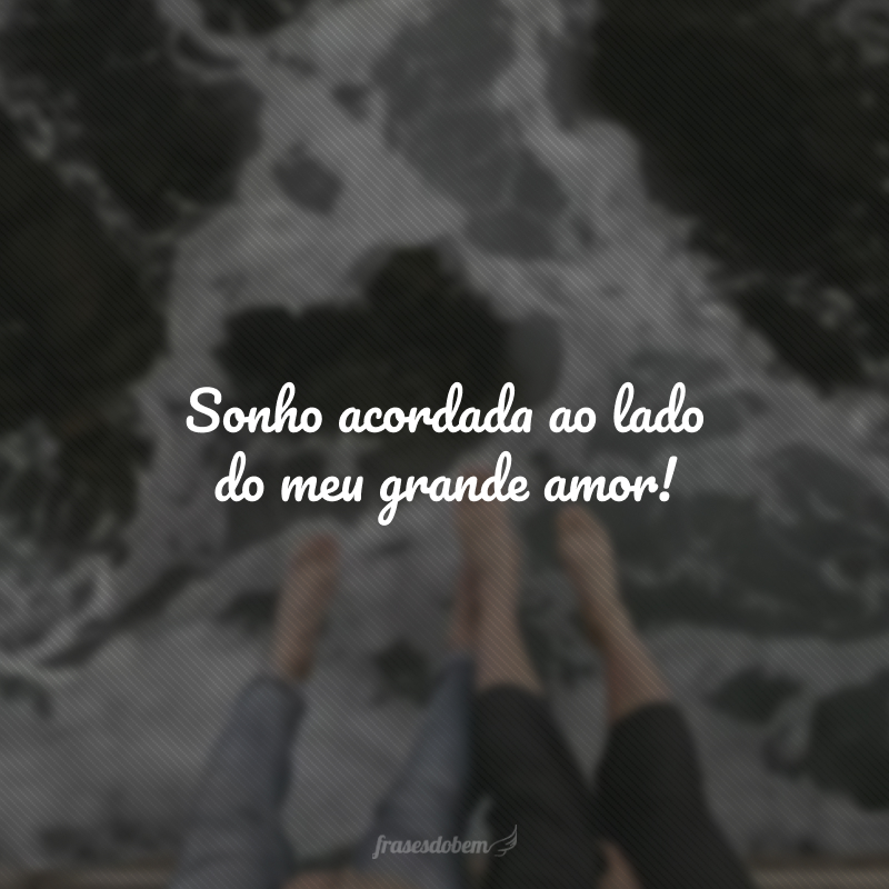 Sonho acordada ao lado do meu grande amor!