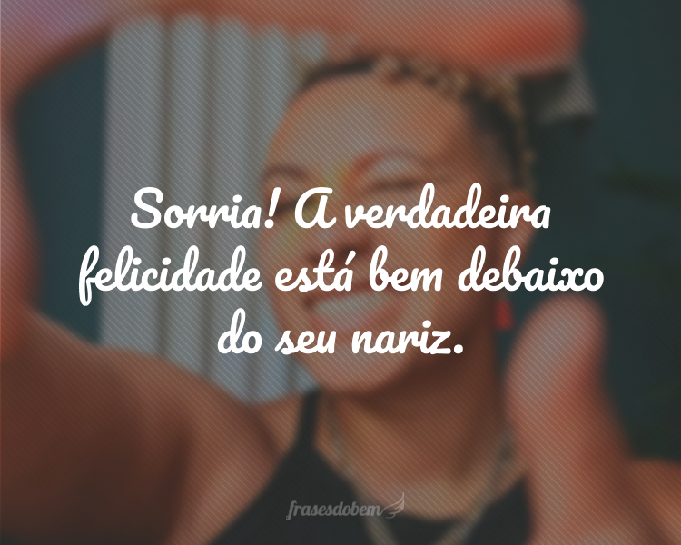 Sorria! A verdadeira felicidade está bem debaixo do seu nariz.