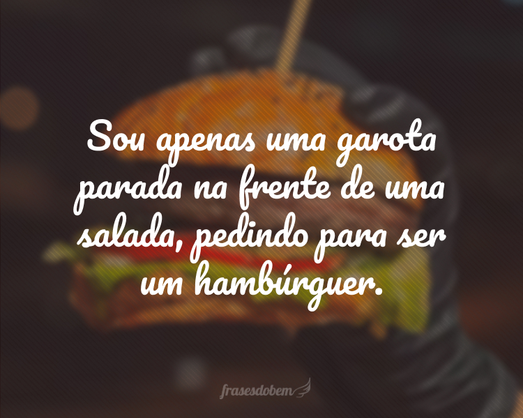 Sou apenas uma garota parada na frente de uma salada, pedindo para ser um hambúrguer.