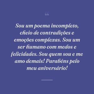 Sou um poema incompleto, cheio de contradições e emoções complexas. Sou um ser humano com medos e felicidades. Sou quem sou e me amo demais! Parabéns pelo meu aniversário!
