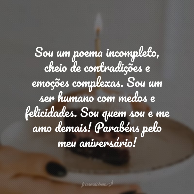 Sou um poema incompleto, cheio de contradições e emoções complexas. Sou um ser humano com medos e felicidades. Sou quem sou e me amo demais! Parabéns pelo meu aniversário! 