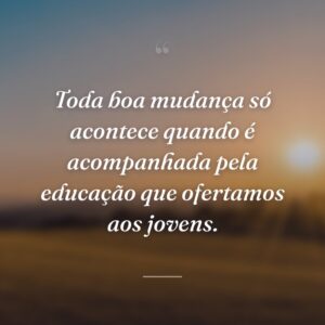 Toda boa mudança só acontece quando é acompanhada pela educação que ofertamos aos jovens.