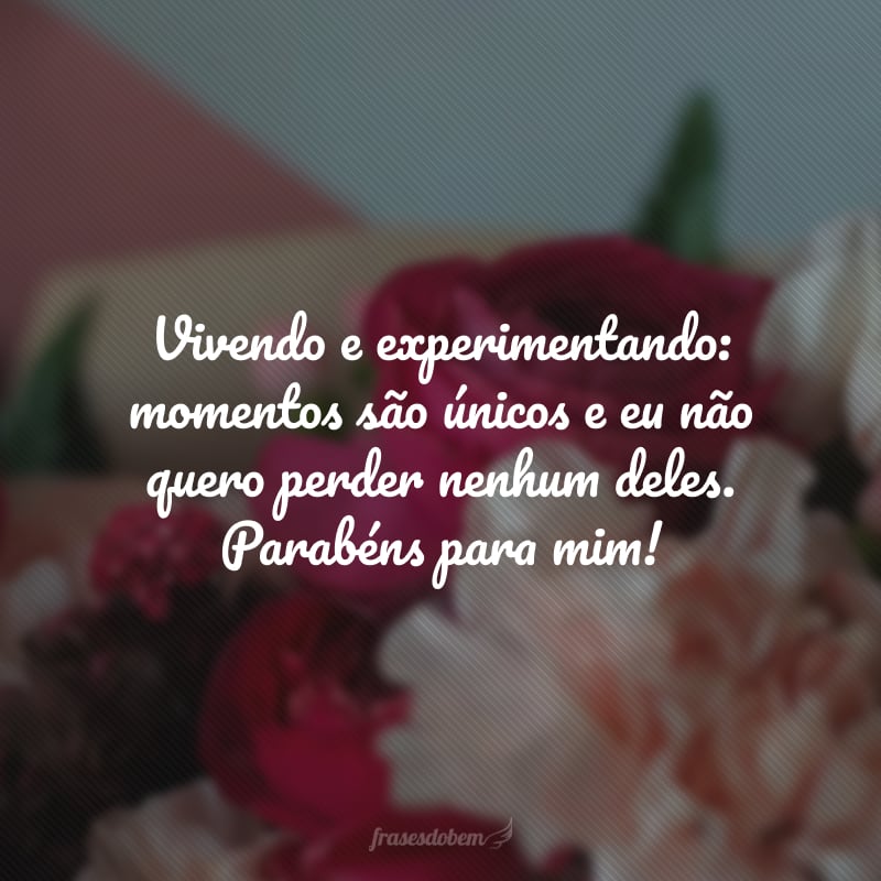 Vivendo e experimentando: momentos são únicos e eu não quero perder nenhum deles. Parabéns para mim!