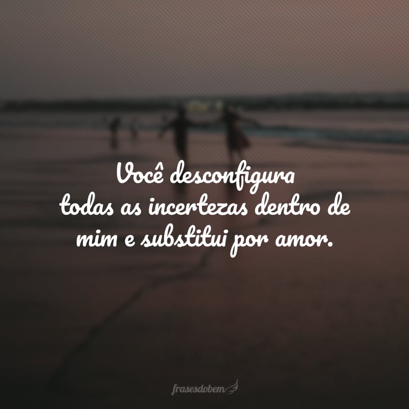 Você desconfigura todas as incertezas dentro de mim e substitui por amor.