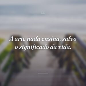 A arte nada ensina, salvo o significado da vida.