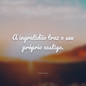 A ingratidão traz o seu próprio castigo.