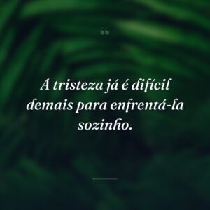 A tristeza já é difícil demais para enfrentá-la sozinho.